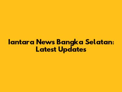Iantara News Bangka Selatan: Latest Updates