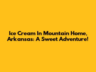 Ice Cream In Mountain Home, Arkansas: A Sweet Adventure!