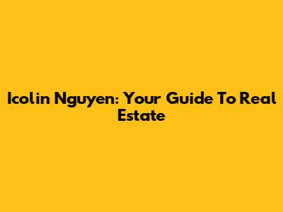 Icolin Nguyen: Your Guide To Real Estate