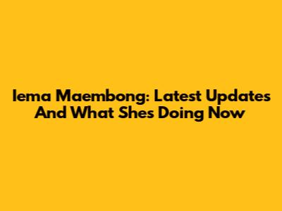 Iema Maembong: Latest Updates And What She's Doing Now