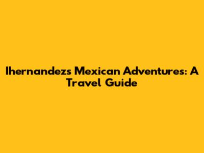 Ihernandez's Mexican Adventures: A Travel Guide