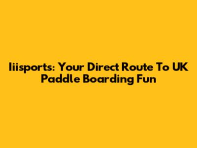 Iiisports: Your Direct Route To UK Paddle Boarding Fun