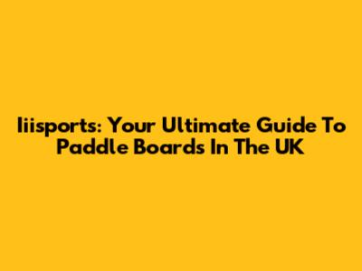 Iiisports: Your Ultimate Guide To Paddle Boards In The UK