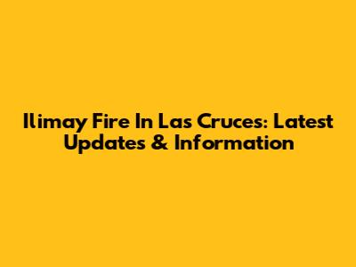 Ilimay Fire In Las Cruces: Latest Updates & Information