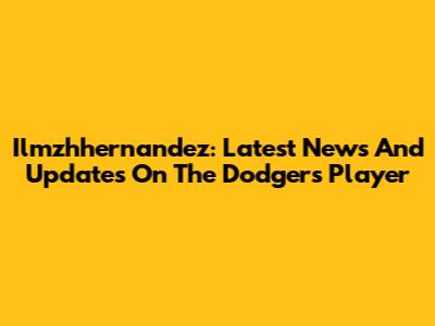 Ilmzhhernandez: Latest News And Updates On The Dodgers Player