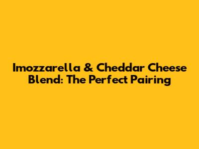 Imozzarella & Cheddar Cheese Blend: The Perfect Pairing