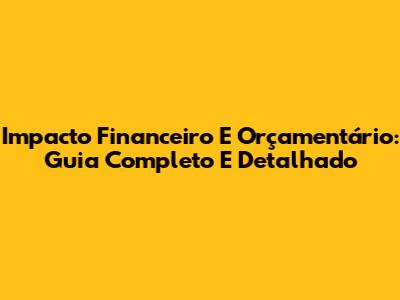 Impacto Financeiro E Orçamentário: Guia Completo E Detalhado