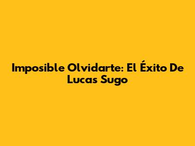 Imposible Olvidarte: El Éxito De Lucas Sugo