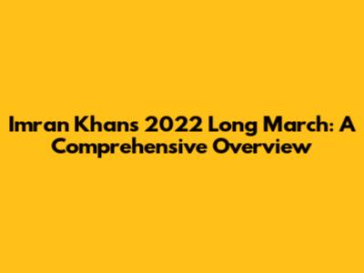 Imran Khan's 2022 Long March: A Comprehensive Overview