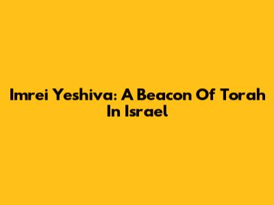 Imrei Yeshiva: A Beacon Of Torah In Israel