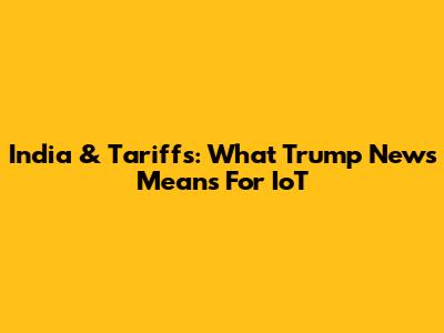 India & Tariffs: What Trump News Means For IoT