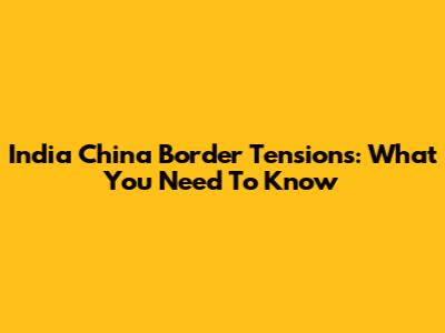 India China Border Tensions: What You Need To Know