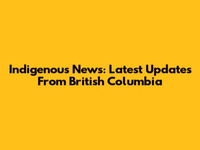 Indigenous News: Latest Updates From British Columbia