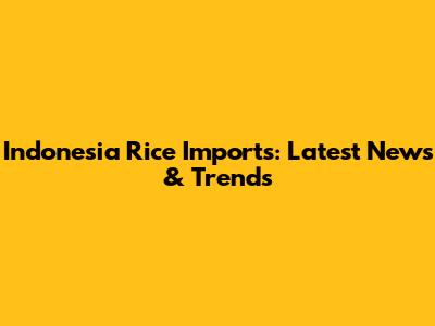 Indonesia Rice Imports: Latest News & Trends