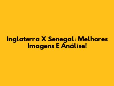 Inglaterra X Senegal: Melhores Imagens E Análise!