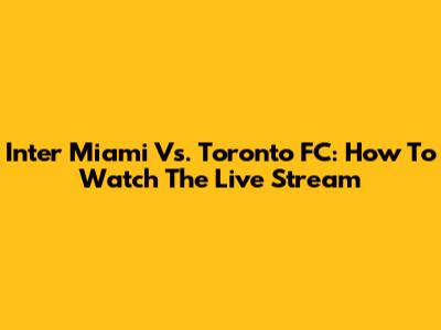Inter Miami Vs. Toronto FC: How To Watch The Live Stream
