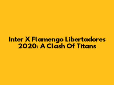 Inter X Flamengo Libertadores 2020: A Clash Of Titans