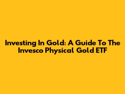 Investing In Gold: A Guide To The Invesco Physical Gold ETF