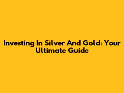 Investing In Silver And Gold: Your Ultimate Guide