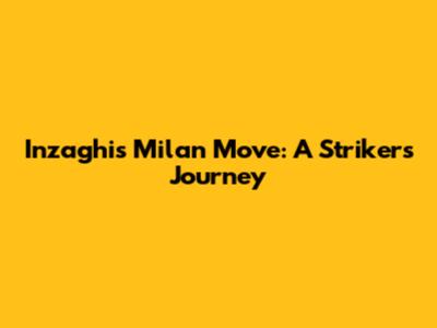 Inzaghi's Milan Move: A Striker's Journey