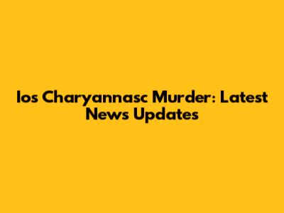 Ios Charyannasc Murder: Latest News Updates