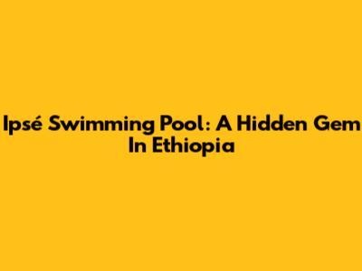 Ipsé Swimming Pool: A Hidden Gem In Ethiopia