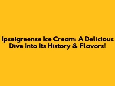 Ipseigreense Ice Cream: A Delicious Dive Into Its History & Flavors!