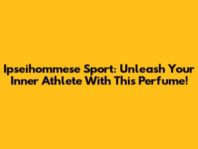 Ipseihommese Sport: Unleash Your Inner Athlete With This Perfume!