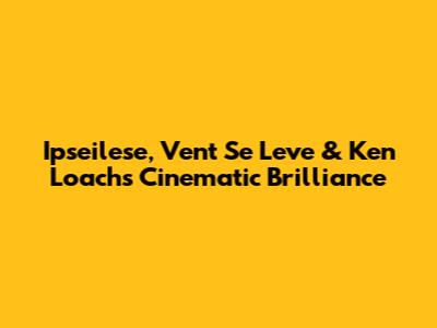 Ipseilese, Vent Se Leve & Ken Loach's Cinematic Brilliance