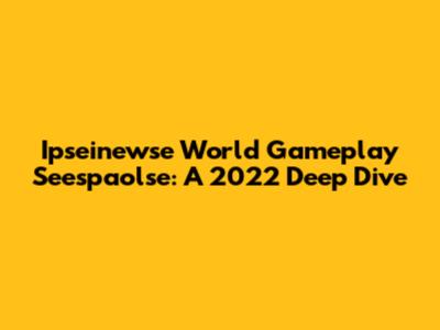 Ipseinewse World Gameplay Seespaolse: A 2022 Deep Dive