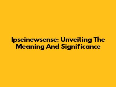 Ipseinewsense: Unveiling The Meaning And Significance