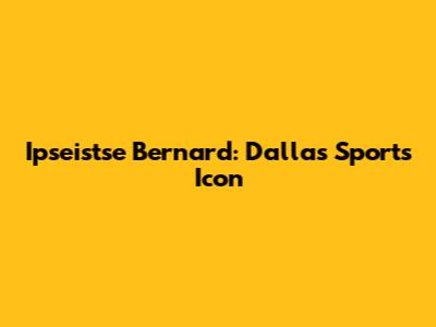 Ipseistse Bernard: Dallas Sports Icon