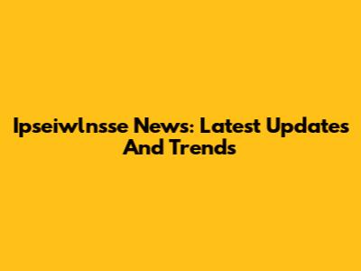 Ipseiwlnsse News: Latest Updates And Trends