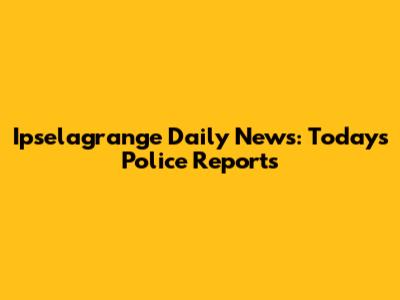 Ipselagrange Daily News: Today's Police Reports