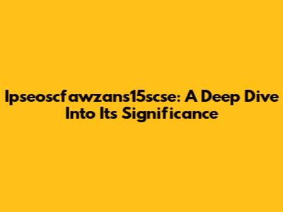 Ipseoscfawzans15scse: A Deep Dive Into Its Significance