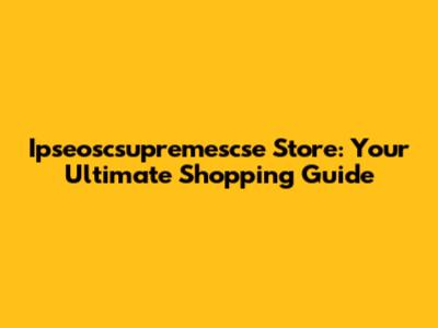 Ipseoscsupremescse Store: Your Ultimate Shopping Guide
