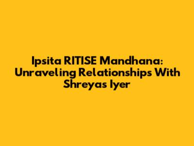 Ipsita RITISE Mandhana: Unraveling Relationships With Shreyas Iyer
