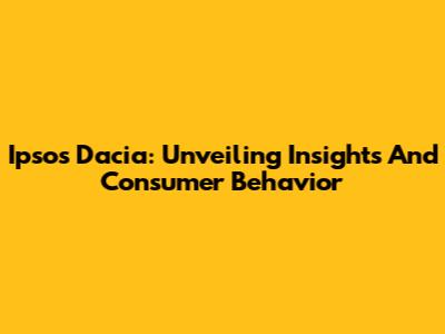 Ipsos Dacia: Unveiling Insights And Consumer Behavior