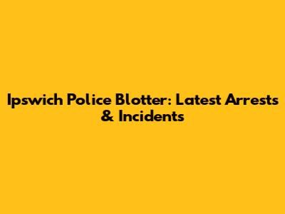 Ipswich Police Blotter: Latest Arrests & Incidents