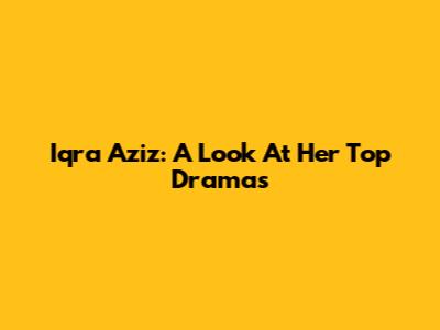 Iqra Aziz: A Look At Her Top Dramas