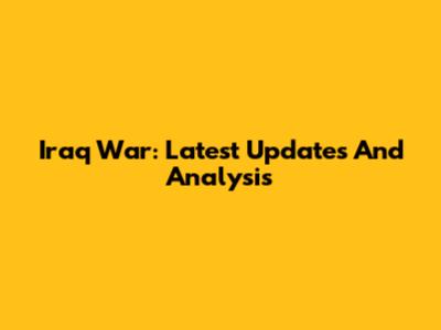 Iraq War: Latest Updates And Analysis