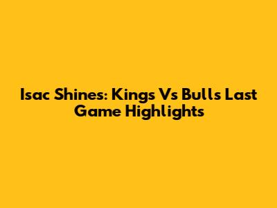 Isac Shines: Kings Vs Bulls Last Game Highlights