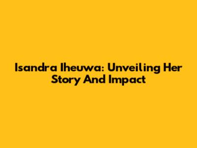 Isandra Iheuwa: Unveiling Her Story And Impact