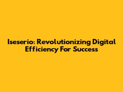 Iseserio: Revolutionizing Digital Efficiency For Success