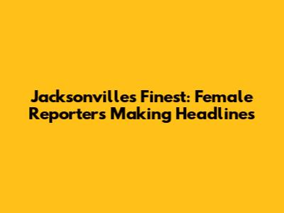 Jacksonville's Finest: Female Reporters Making Headlines