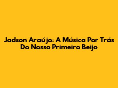 Jadson Araújo: A Música Por Trás Do Nosso Primeiro Beijo