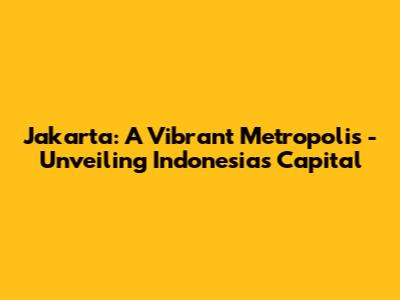 Jakarta: A Vibrant Metropolis - Unveiling Indonesia's Capital