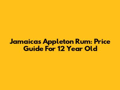 Jamaica's Appleton Rum: Price Guide For 12 Year Old
