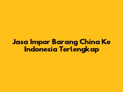 Jasa Impor Barang China Ke Indonesia Terlengkap