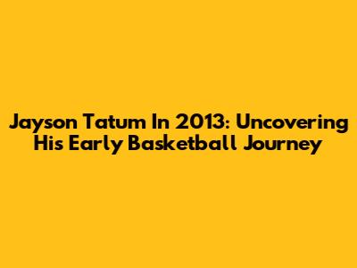 Jayson Tatum In 2013: Uncovering His Early Basketball Journey